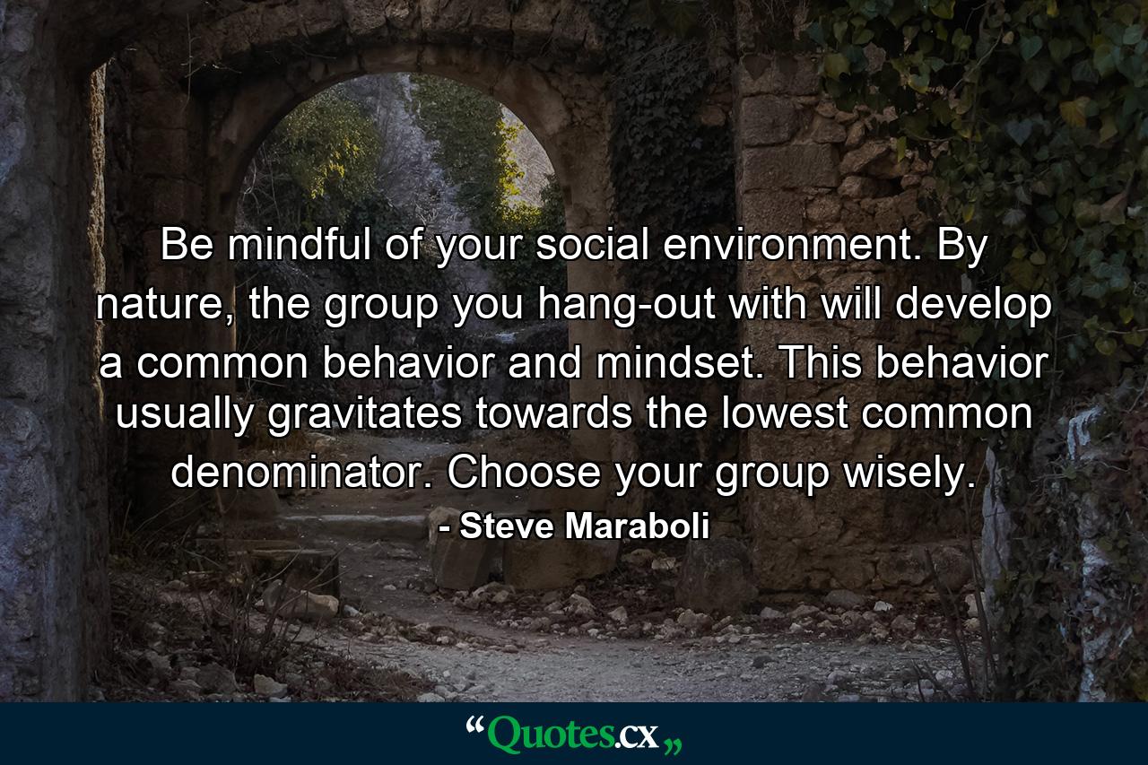 Be mindful of your social environment. By nature, the group you hang-out with will develop a common behavior and mindset. This behavior usually gravitates towards the lowest common denominator. Choose your group wisely. - Quote by Steve Maraboli