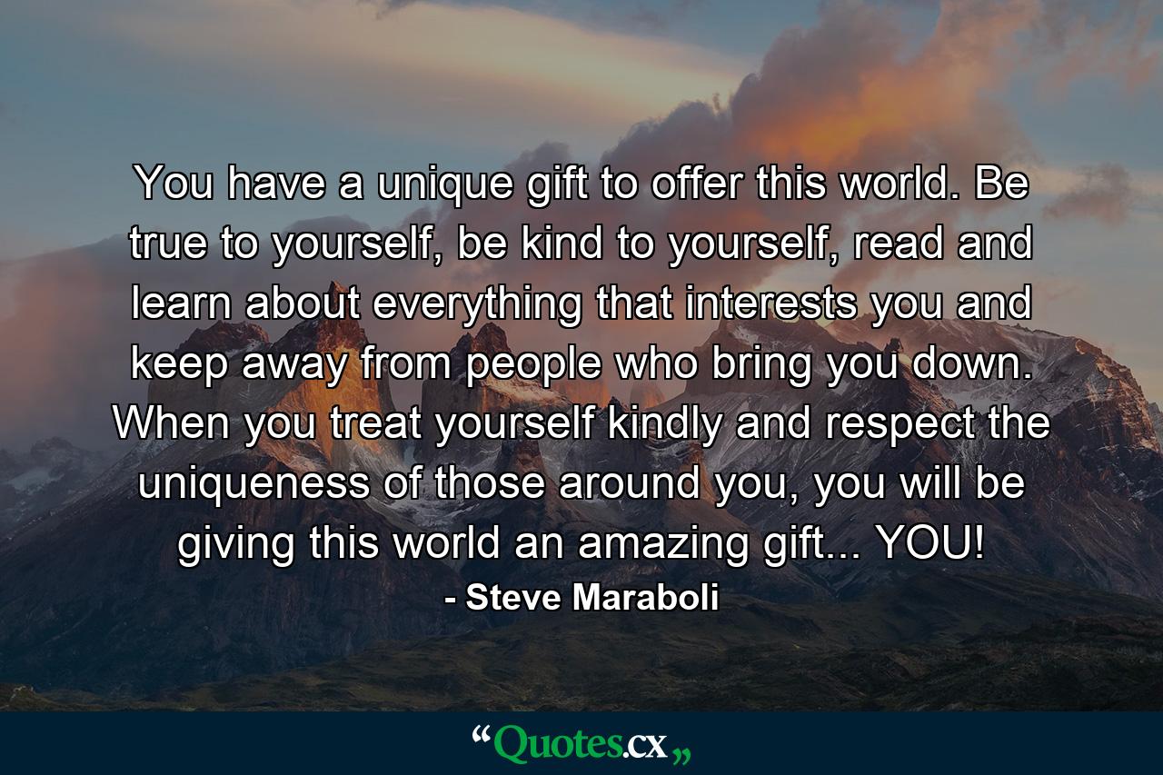 You have a unique gift to offer this world. Be true to yourself, be kind to yourself, read and learn about everything that interests you and keep away from people who bring you down. When you treat yourself kindly and respect the uniqueness of those around you, you will be giving this world an amazing gift... YOU! - Quote by Steve Maraboli