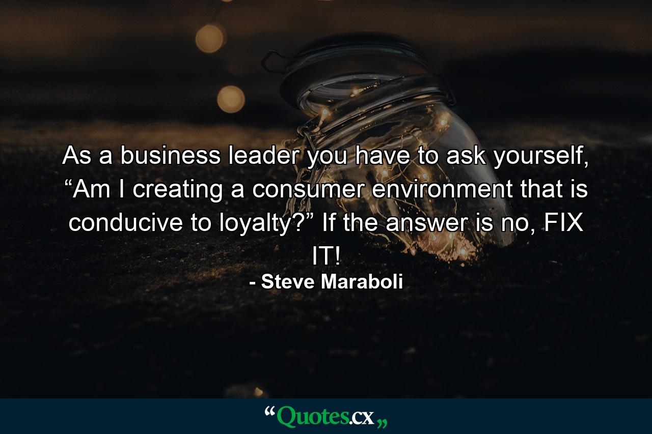 As a business leader you have to ask yourself, “Am I creating a consumer environment that is conducive to loyalty?” If the answer is no, FIX IT! - Quote by Steve Maraboli