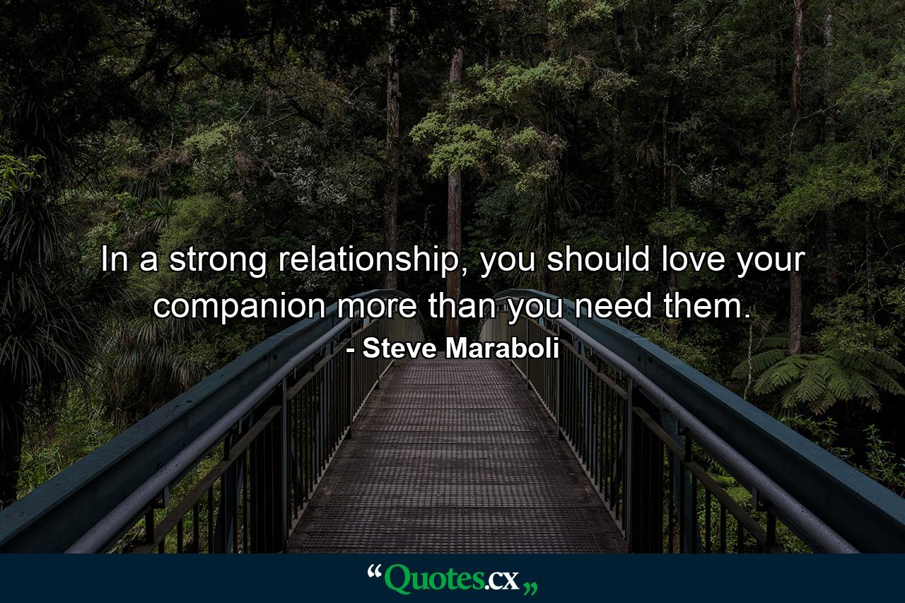 In a strong relationship, you should love your companion more than you need them. - Quote by Steve Maraboli