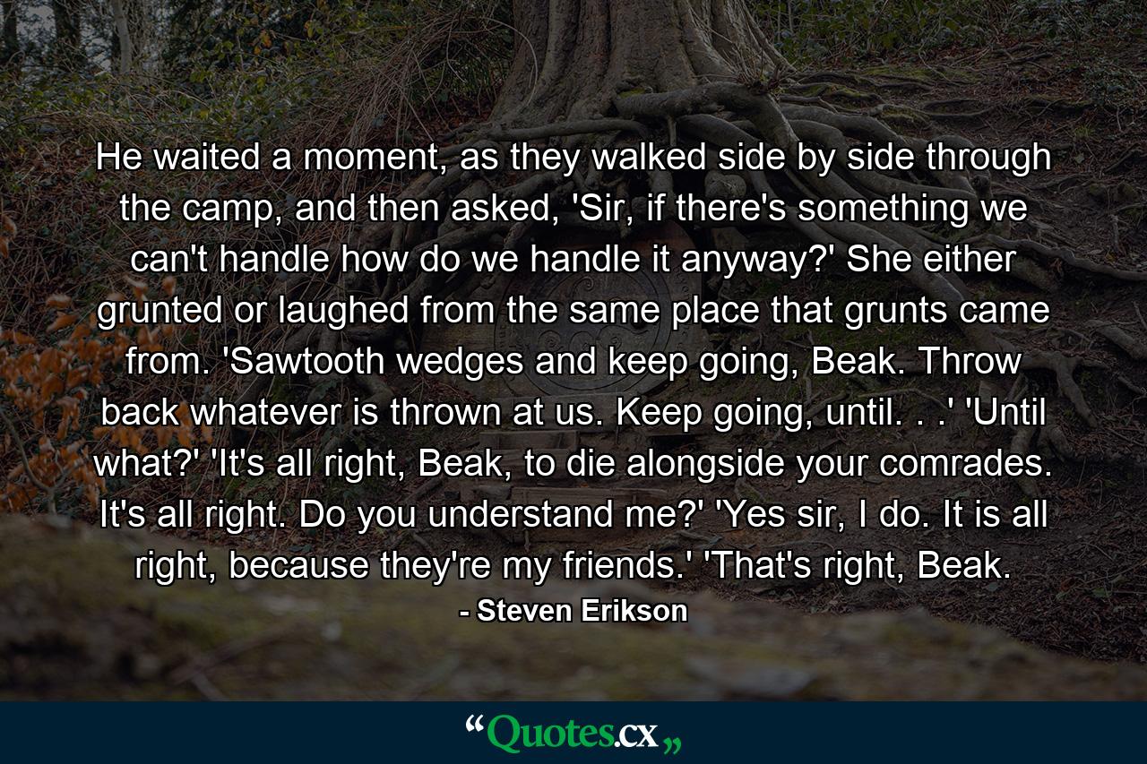 He waited a moment, as they walked side by side through the camp, and then asked, 'Sir, if there's something we can't handle how do we handle it anyway?' She either grunted or laughed from the same place that grunts came from. 'Sawtooth wedges and keep going, Beak. Throw back whatever is thrown at us. Keep going, until. . .' 'Until what?' 'It's all right, Beak, to die alongside your comrades. It's all right. Do you understand me?' 'Yes sir, I do. It is all right, because they're my friends.' 'That's right, Beak. - Quote by Steven Erikson