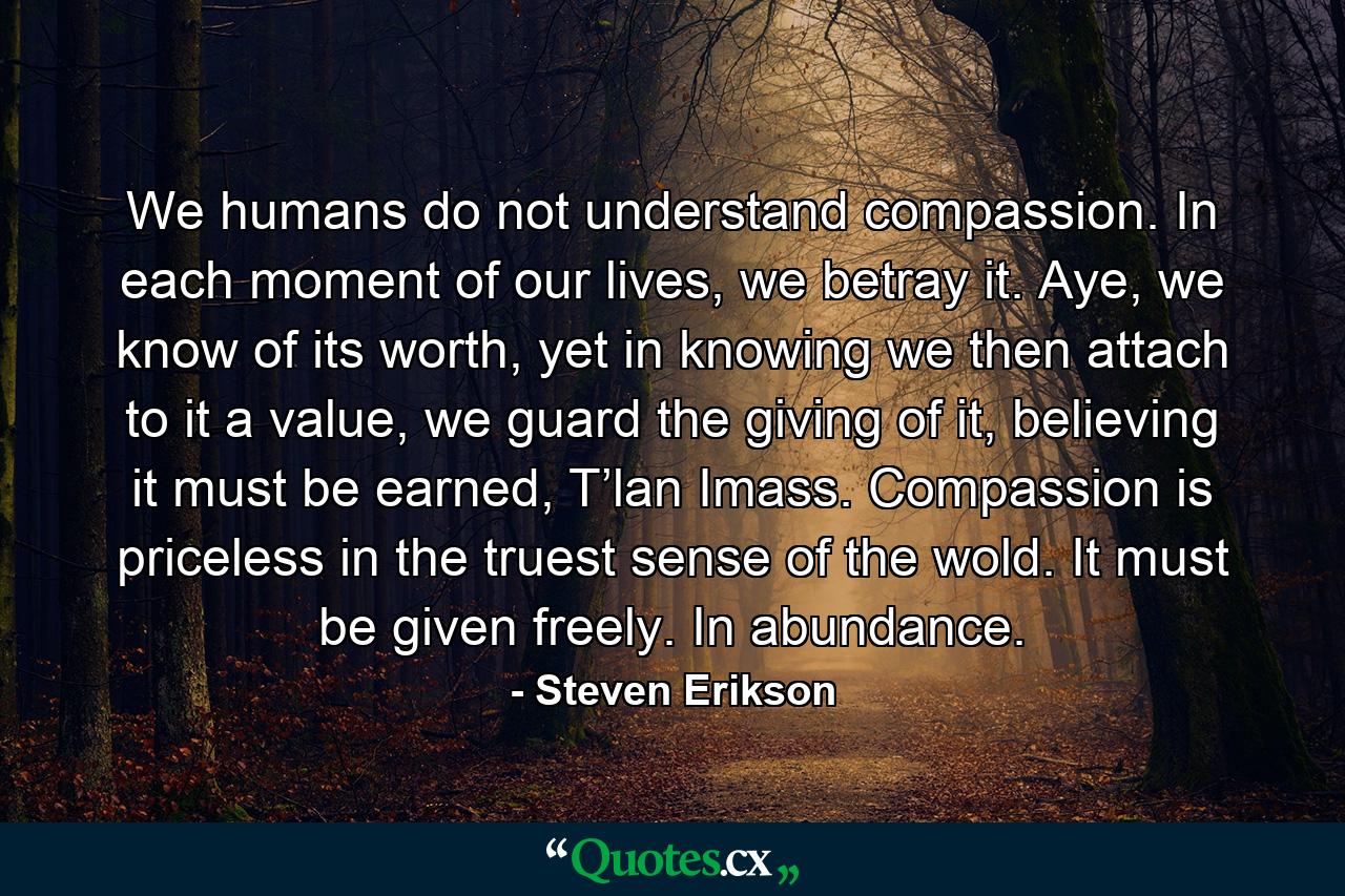 We humans do not understand compassion. In each moment of our lives, we betray it. Aye, we know of its worth, yet in knowing we then attach to it a value, we guard the giving of it, believing it must be earned, T’lan Imass. Compassion is priceless in the truest sense of the wold. It must be given freely. In abundance. - Quote by Steven Erikson