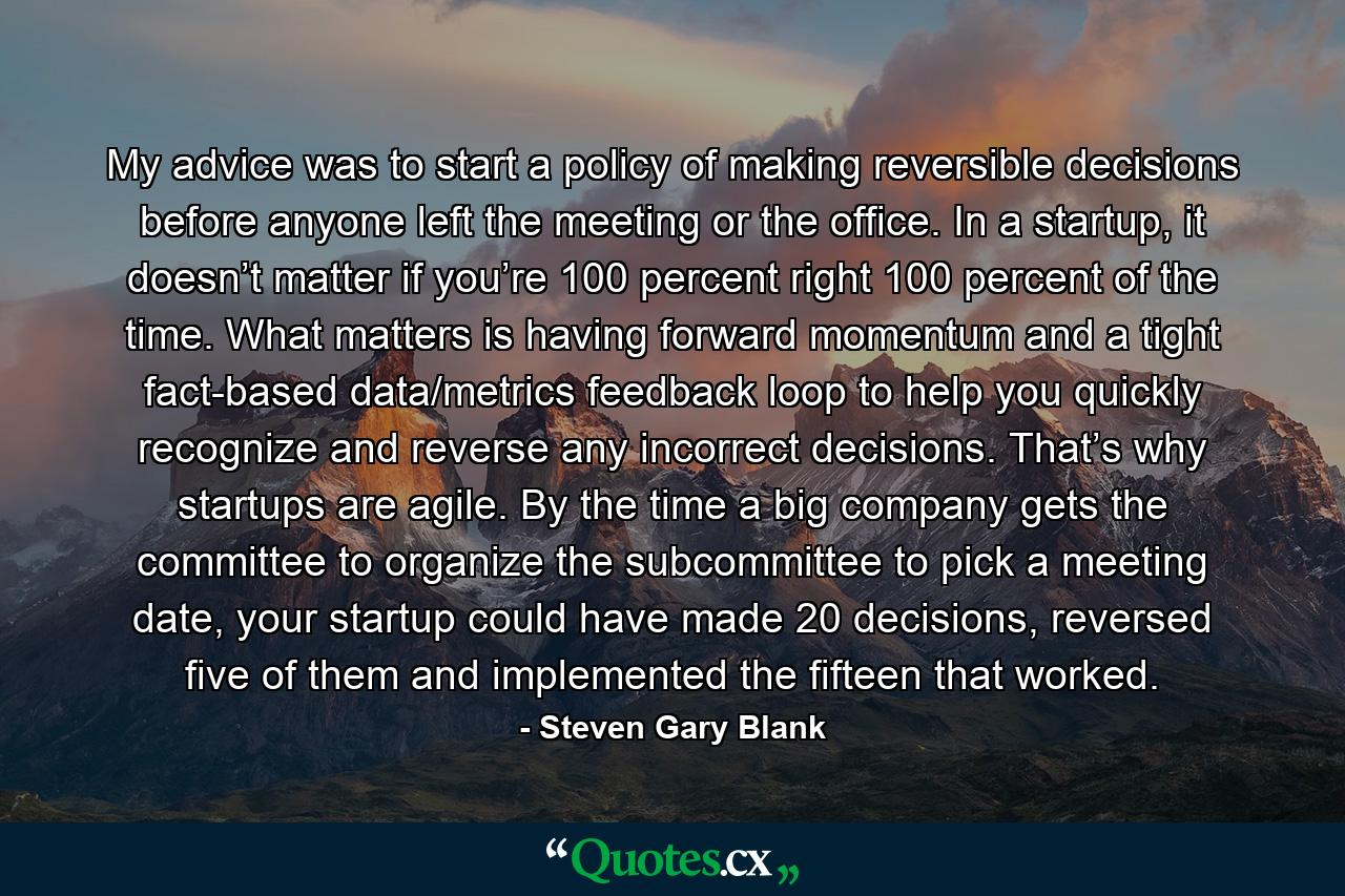 My advice was to start a policy of making reversible decisions before anyone left the meeting or the office. In a startup, it doesn’t matter if you’re 100 percent right 100 percent of the time. What matters is having forward momentum and a tight fact-based data/metrics feedback loop to help you quickly recognize and reverse any incorrect decisions. That’s why startups are agile. By the time a big company gets the committee to organize the subcommittee to pick a meeting date, your startup could have made 20 decisions, reversed five of them and implemented the fifteen that worked. - Quote by Steven Gary Blank