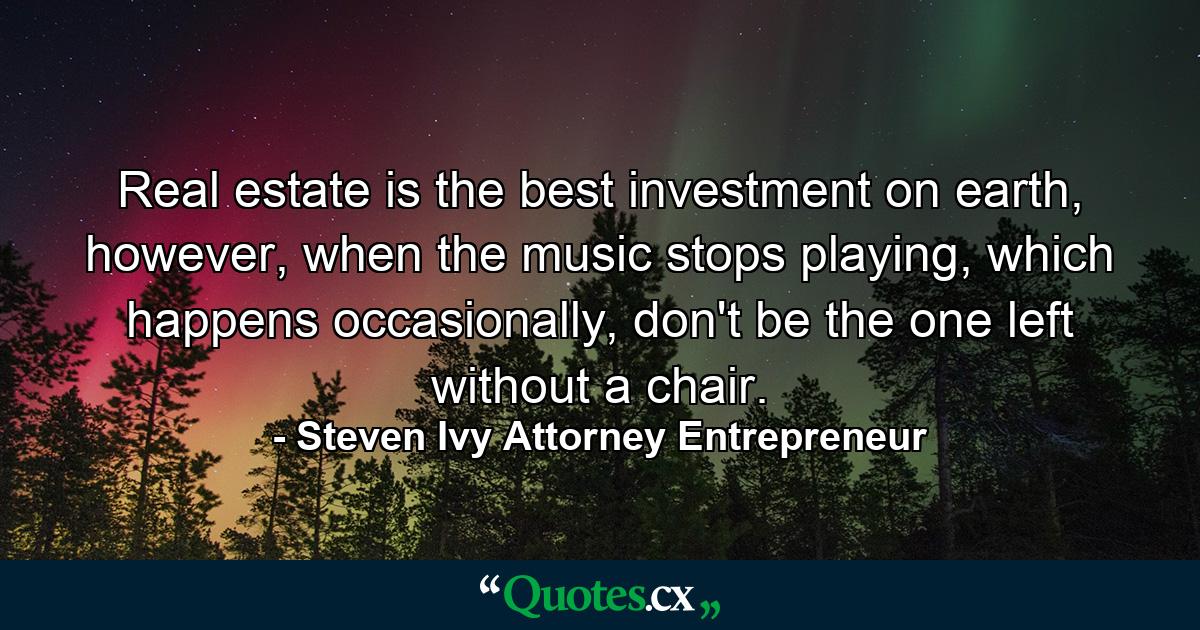 Real estate is the best investment on earth, however, when the music stops playing, which happens occasionally, don't be the one left without a chair. - Quote by Steven Ivy Attorney Entrepreneur