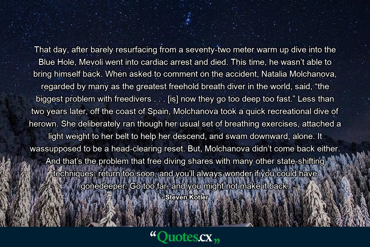 That day, after barely resurfacing from a seventy-two meter warm up dive into the Blue Hole, Mevoli went into cardiac arrest and died. This time, he wasn’t able to bring himself back. When asked to comment on the accident, Natalia Molchanova, regarded by many as the greatest freehold breath diver in the world, said, “the biggest problem with freedivers . . . [is] now they go too deep too fast.” Less than two years later, off the coast of Spain, Molchanova took a quick recreational dive of herown. She deliberately ran though her usual set of breathing exercises, attached a light weight to her belt to help her descend, and swam downward, alone. It wassupposed to be a head-clearing reset. But, Molchanova didn’t come back either. And that’s the problem that free diving shares with many other state-shifting techniques: return too soon, and you’ll always wonder if you could have gonedeeper. Go too far, and you might not make it back. - Quote by Steven Kotler