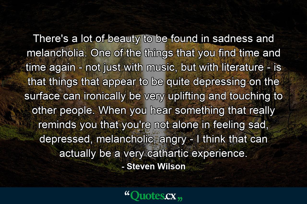 There's a lot of beauty to be found in sadness and melancholia. One of the things that you find time and time again - not just with music, but with literature - is that things that appear to be quite depressing on the surface can ironically be very uplifting and touching to other people. When you hear something that really reminds you that you're not alone in feeling sad, depressed, melancholic, angry - I think that can actually be a very cathartic experience. - Quote by Steven Wilson