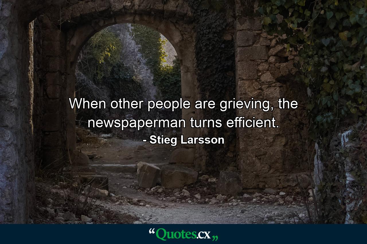 When other people are grieving, the newspaperman turns efficient. - Quote by Stieg Larsson