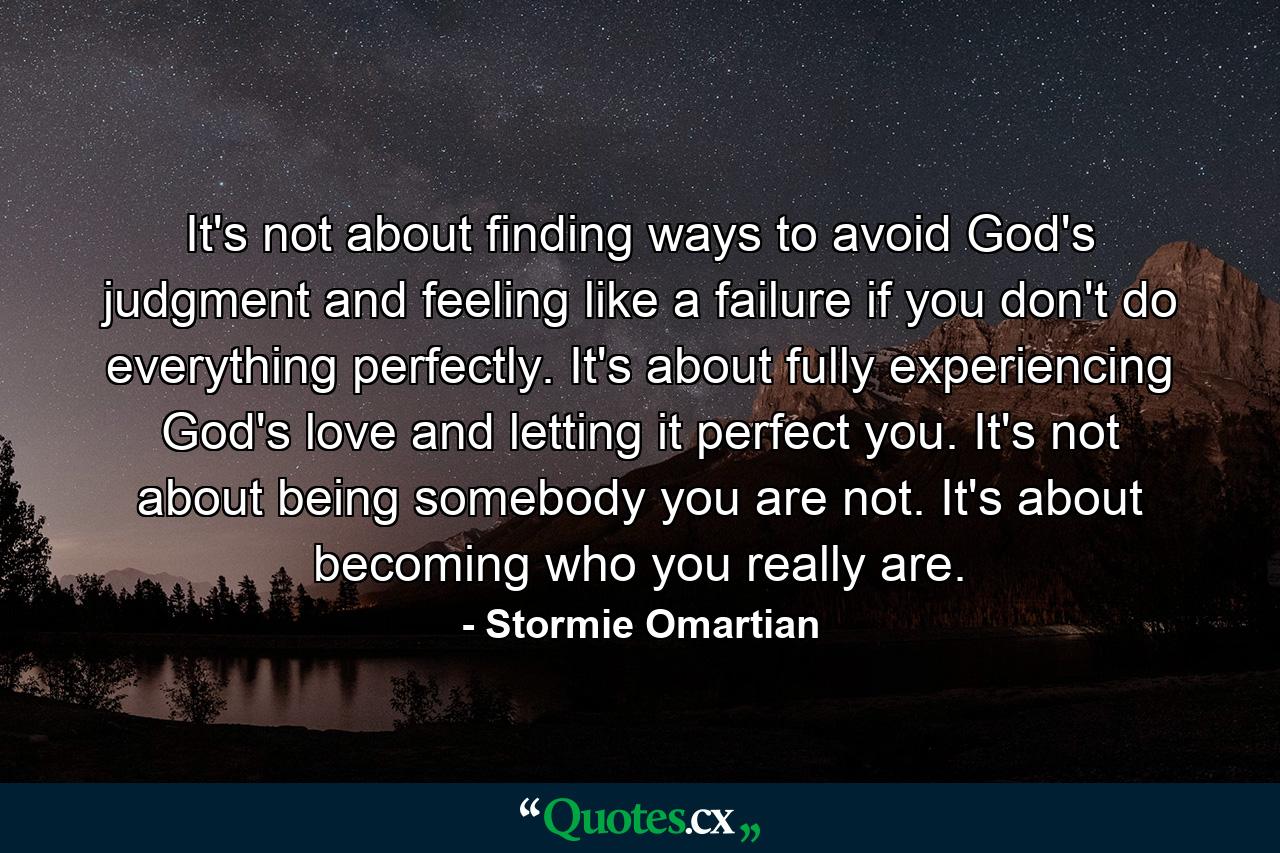 It's not about finding ways to avoid God's judgment and feeling like a failure if you don't do everything perfectly. It's about fully experiencing God's love and letting it perfect you. It's not about being somebody you are not. It's about becoming who you really are. - Quote by Stormie Omartian