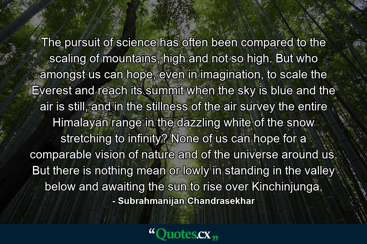 The pursuit of science has often been compared to the scaling of mountains, high and not so high. But who amongst us can hope, even in imagination, to scale the Everest and reach its summit when the sky is blue and the air is still, and in the stillness of the air survey the entire Himalayan range in the dazzling white of the snow stretching to infinity? None of us can hope for a comparable vision of nature and of the universe around us. But there is nothing mean or lowly in standing in the valley below and awaiting the sun to rise over Kinchinjunga. - Quote by Subrahmanijan Chandrasekhar