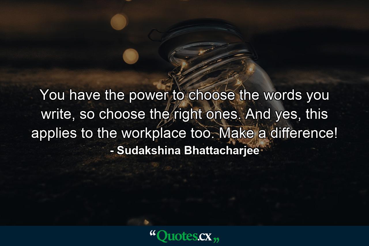 You have the power to choose the words you write, so choose the right ones. And yes, this applies to the workplace too. Make a difference! - Quote by Sudakshina Bhattacharjee