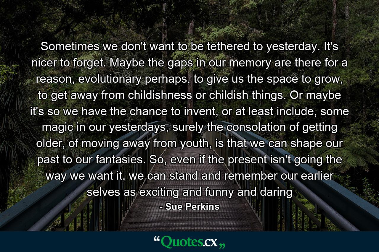 Sometimes we don't want to be tethered to yesterday. It's nicer to forget. Maybe the gaps in our memory are there for a reason, evolutionary perhaps, to give us the space to grow, to get away from childishness or childish things. Or maybe it's so we have the chance to invent, or at least include, some magic in our yesterdays, surely the consolation of getting older, of moving away from youth, is that we can shape our past to our fantasies. So, even if the present isn't going the way we want it, we can stand and remember our earlier selves as exciting and funny and daring - Quote by Sue Perkins