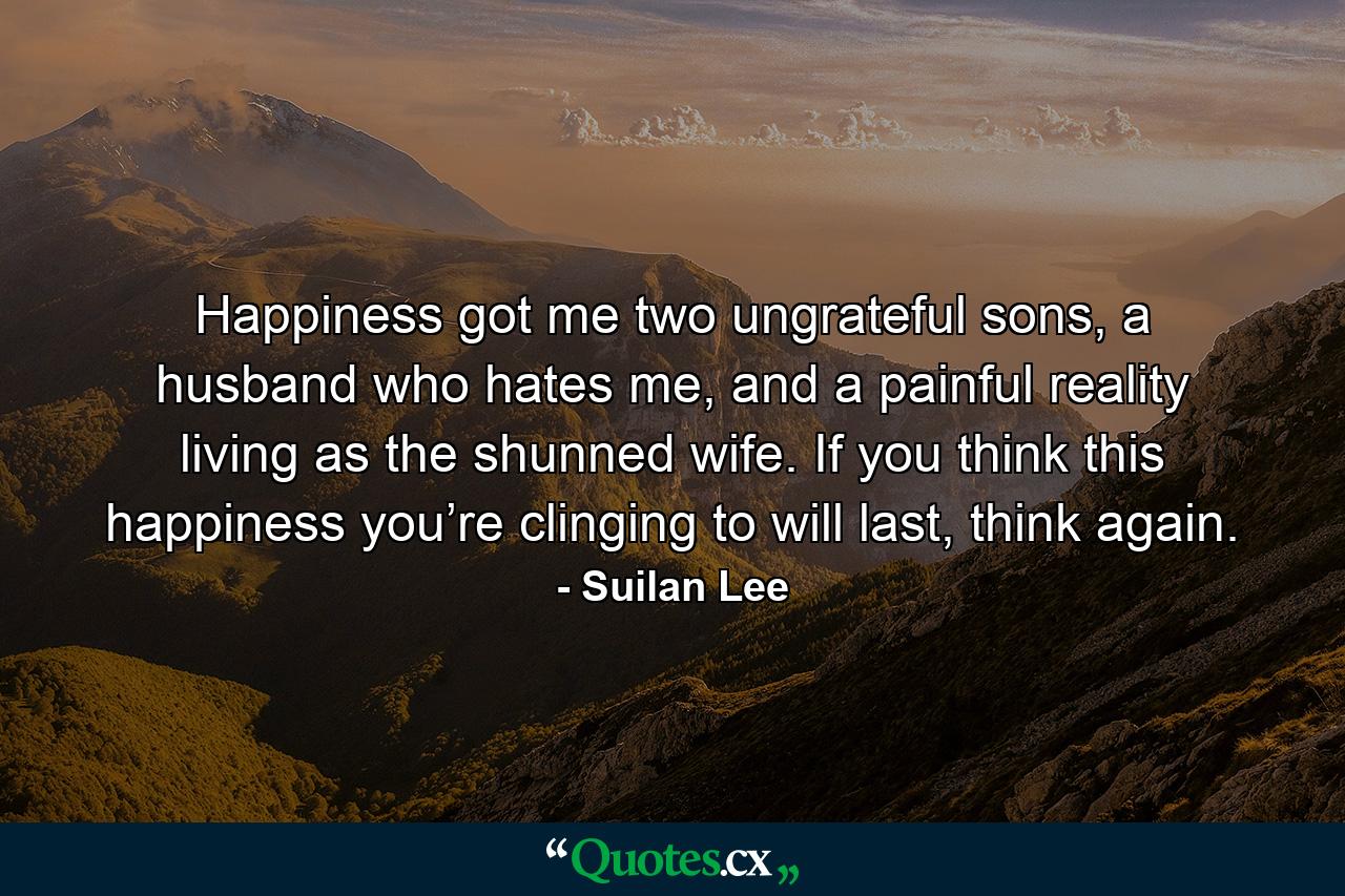 Happiness got me two ungrateful sons, a husband who hates me, and a painful reality living as the shunned wife. If you think this happiness you’re clinging to will last, think again. - Quote by Suilan Lee