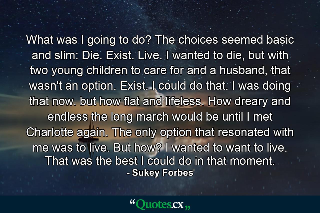 What was I going to do? The choices seemed basic and slim: Die. Exist. Live. I wanted to die, but with two young children to care for and a husband, that wasn't an option. Exist. I could do that. I was doing that now. but how flat and lifeless. How dreary and endless the long march would be until I met Charlotte again. The only option that resonated with me was to live. But how? I wanted to want to live. That was the best I could do in that moment. - Quote by Sukey Forbes