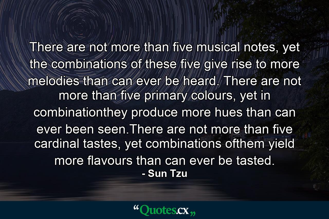 There are not more than five musical notes, yet the combinations of these five give rise to more melodies than can ever be heard. There are not more than five primary colours, yet in combinationthey produce more hues than can ever been seen.There are not more than five cardinal tastes, yet combinations ofthem yield more flavours than can ever be tasted. - Quote by Sun Tzu