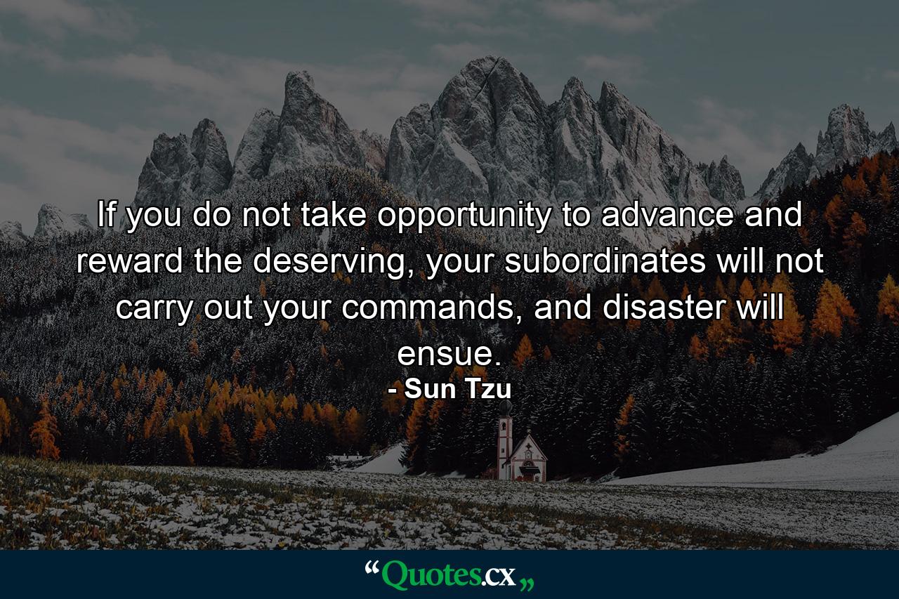 If you do not take opportunity   to   advance and reward   the   deserving,   your subordinates will not carry out your commands, and disaster will ensue. - Quote by Sun Tzu