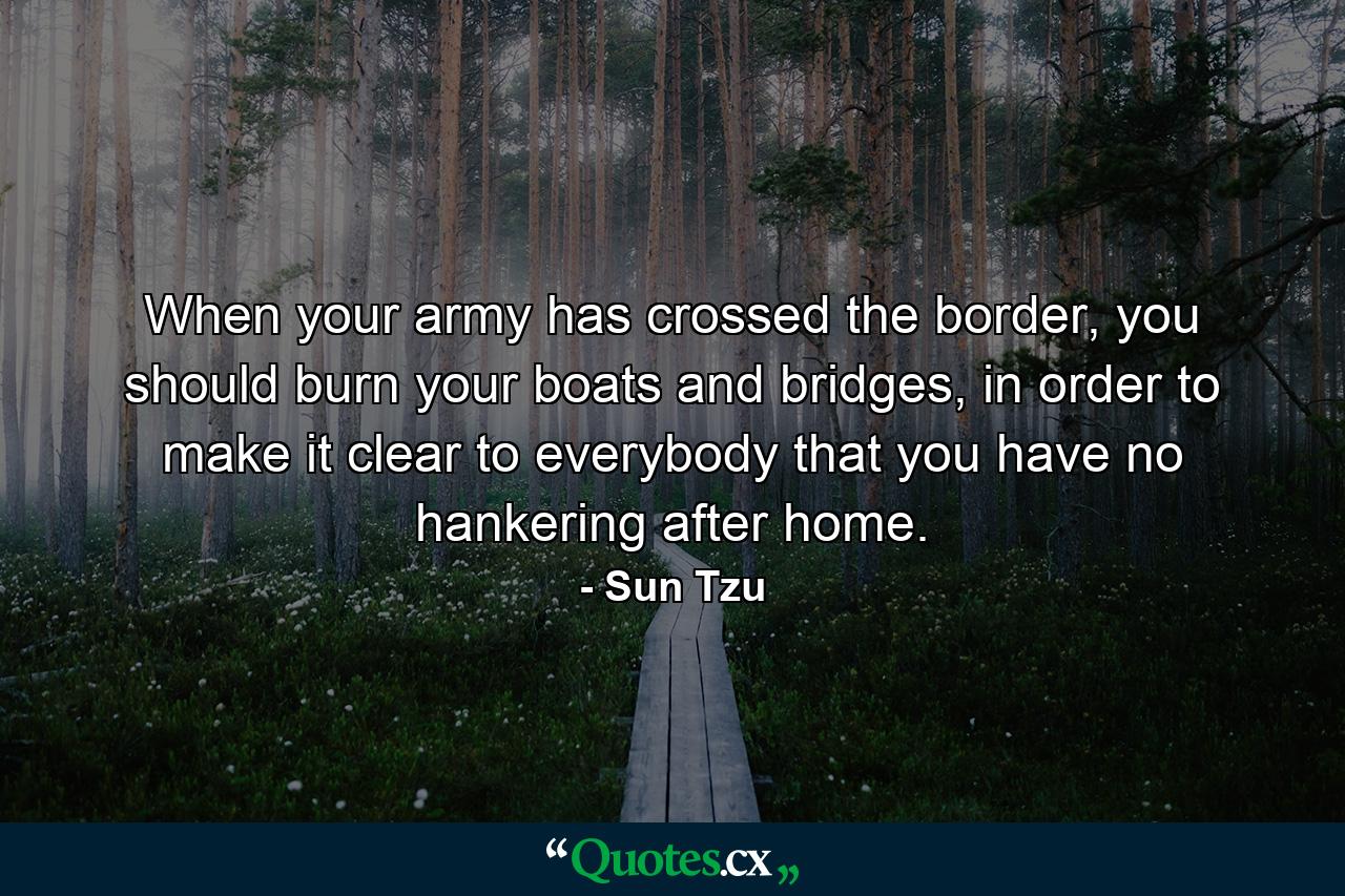 When your army has crossed the border, you should burn your boats and bridges, in order to make it clear to everybody that you have no hankering after home. - Quote by Sun Tzu