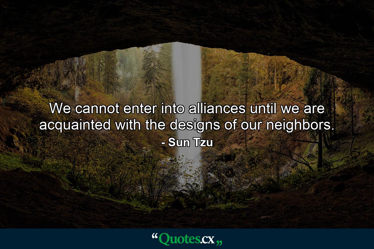 We cannot enter into alliances until we are acquainted with the designs of our neighbors. - Quote by Sun Tzu