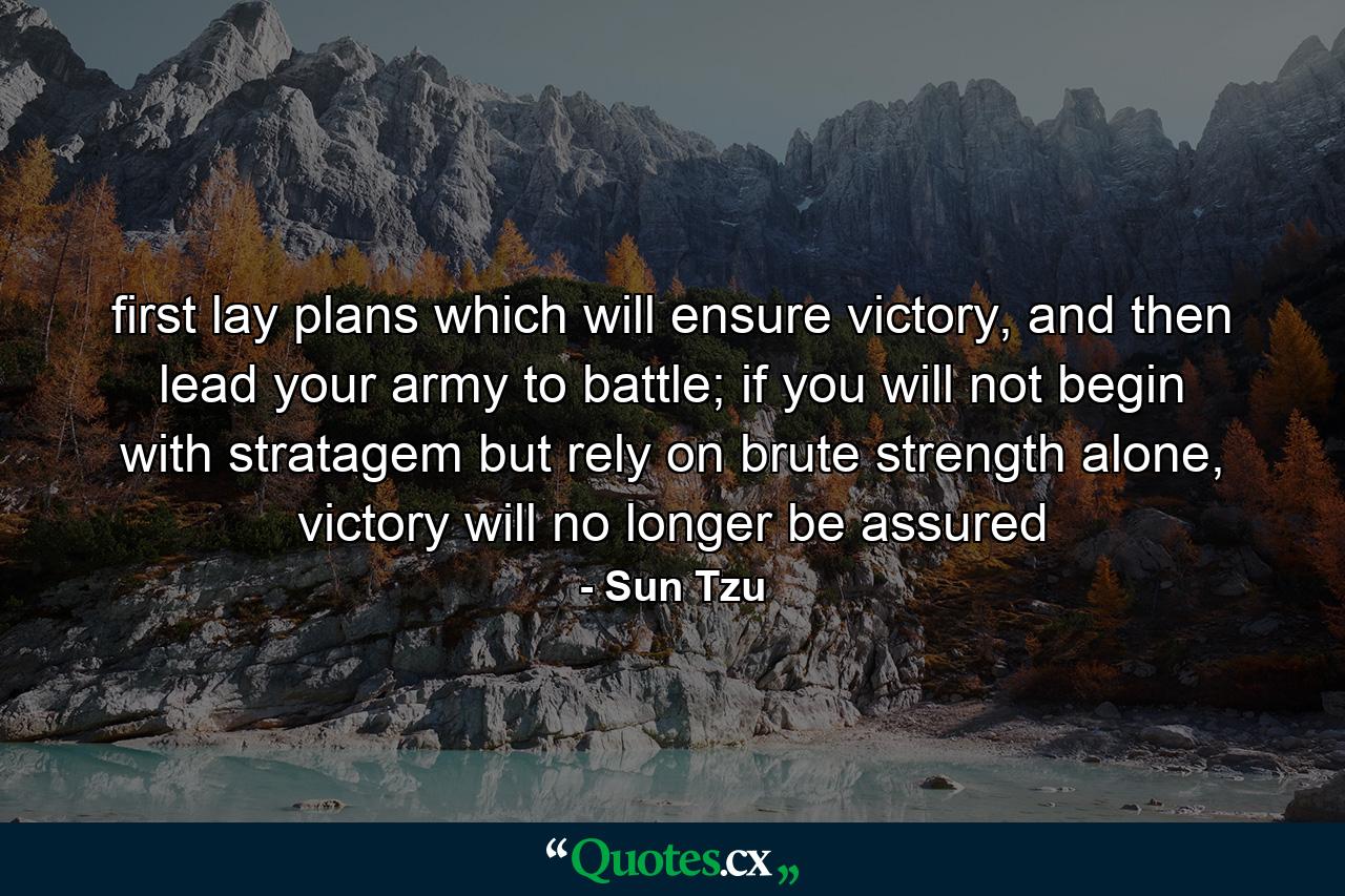 first lay plans which will ensure victory, and then lead your army to battle;  if you will not begin with stratagem but rely on brute strength alone, victory will no longer be assured - Quote by Sun Tzu