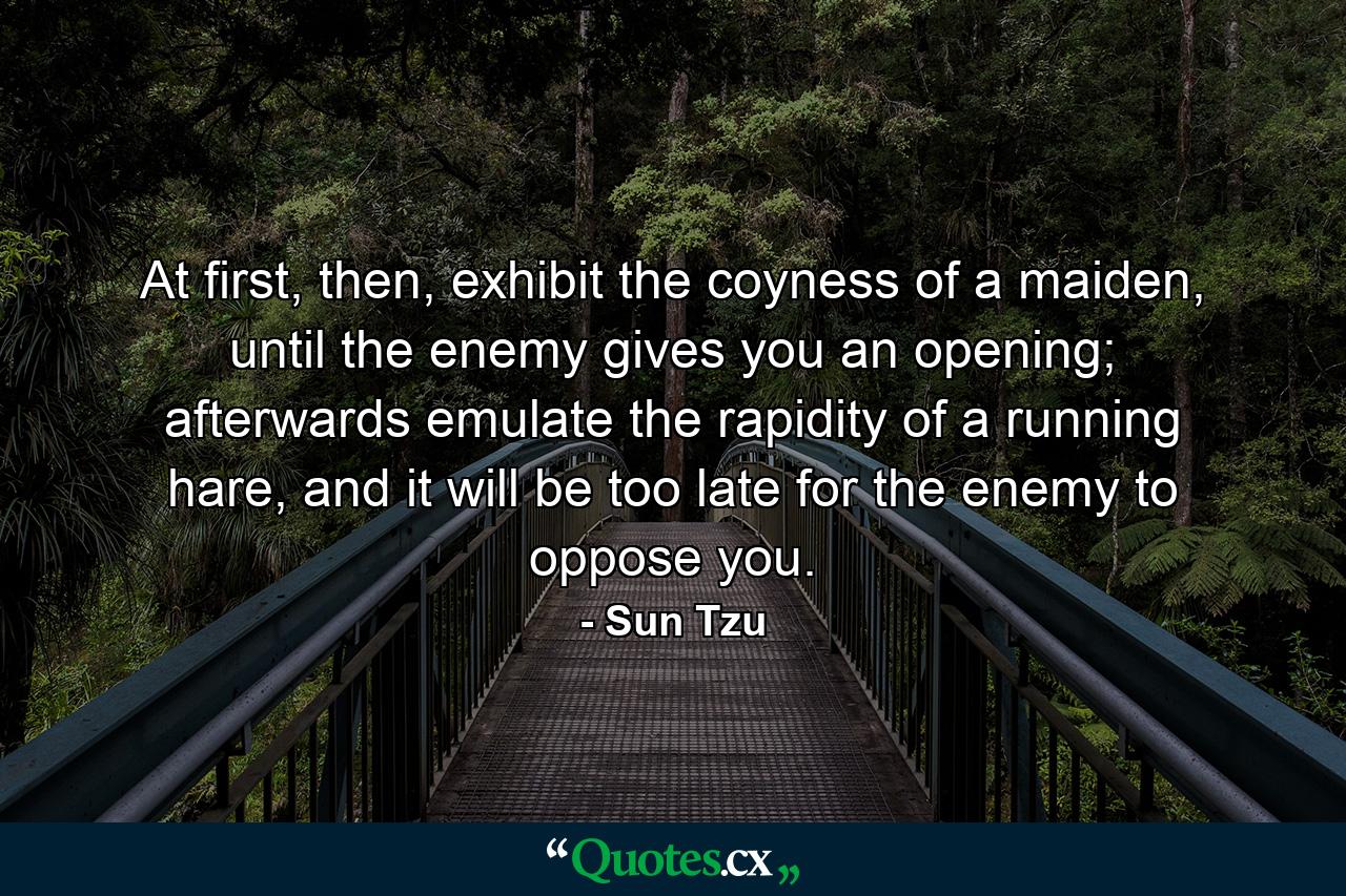 At first, then, exhibit the coyness of a maiden,  until the enemy gives you an opening; afterwards emulate the rapidity of a running hare, and it will be too late for the enemy to oppose you. - Quote by Sun Tzu