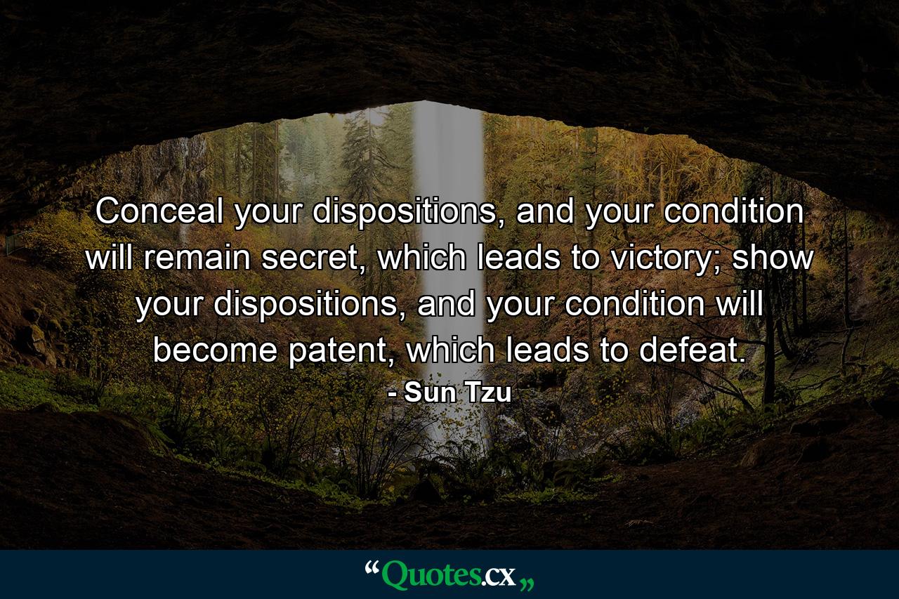 Conceal your dispositions, and your condition will remain secret, which leads to victory;  show your dispositions, and your condition will become patent, which leads to defeat. - Quote by Sun Tzu