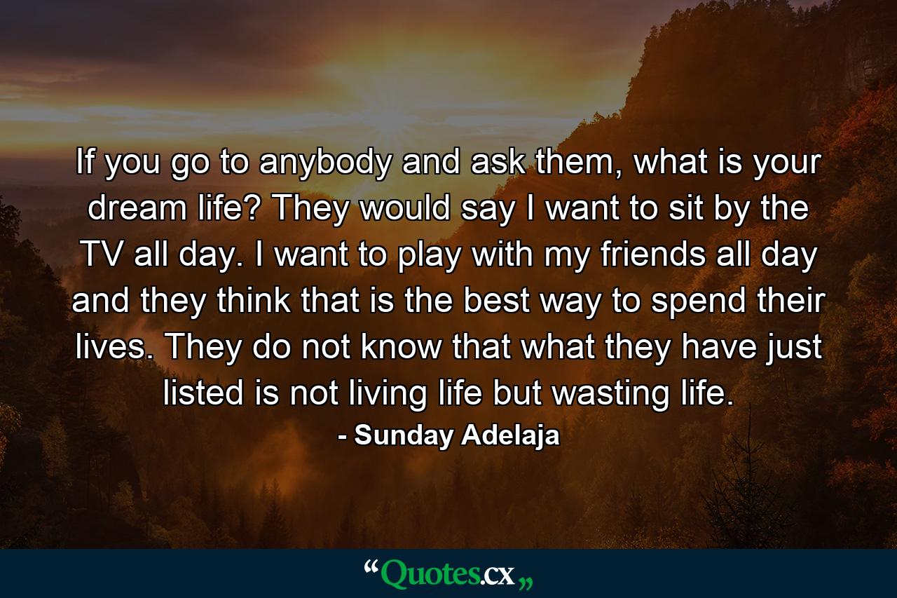 If you go to anybody and ask them, what is your dream life? They would say I want to sit by the TV all day. I want to play with my friends all day and they think that is the best way to spend their lives. They do not know that what they have just listed is not living life but wasting life. - Quote by Sunday Adelaja