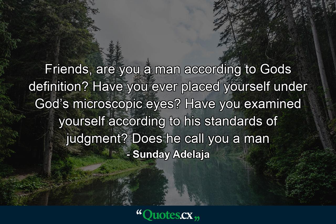 Friends, are you a man according to Gods definition? Have you ever placed yourself under God’s microscopic eyes? Have you examined yourself according to his standards of judgment? Does he call you a man - Quote by Sunday Adelaja