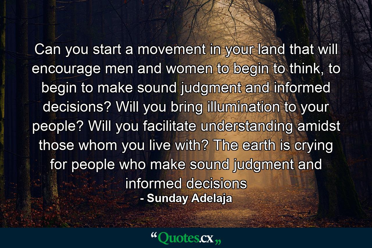 Can you start a movement in your land that will encourage men and women to begin to think, to begin to make sound judgment and informed decisions? Will you bring illumination to your people? Will you facilitate understanding amidst those whom you live with? The earth is crying for people who make sound judgment and informed decisions - Quote by Sunday Adelaja