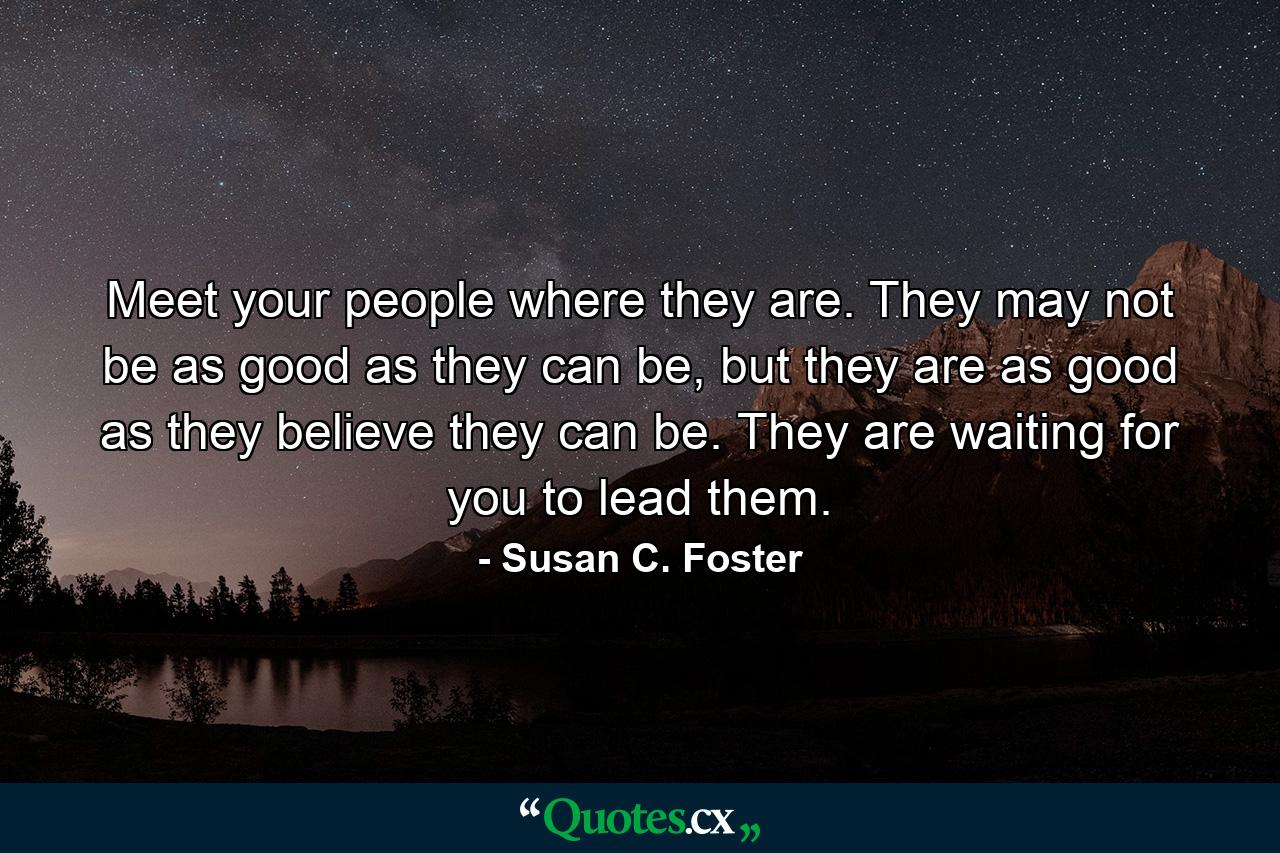 Meet your people where they are. They may not be as good as they can be, but they are as good as they believe they can be. They are waiting for you to lead them. - Quote by Susan C. Foster