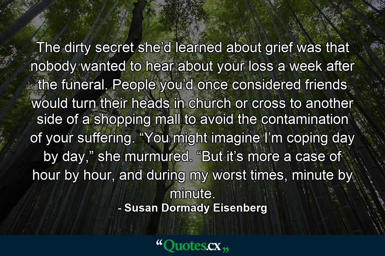 The dirty secret she’d learned about grief was that nobody wanted to hear about your loss a week after the funeral. People you’d once considered friends would turn their heads in church or cross to another side of a shopping mall to avoid the contamination of your suffering. “You might imagine I’m coping day by day,” she murmured. “But it’s more a case of hour by hour, and during my worst times, minute by minute. - Quote by Susan Dormady Eisenberg