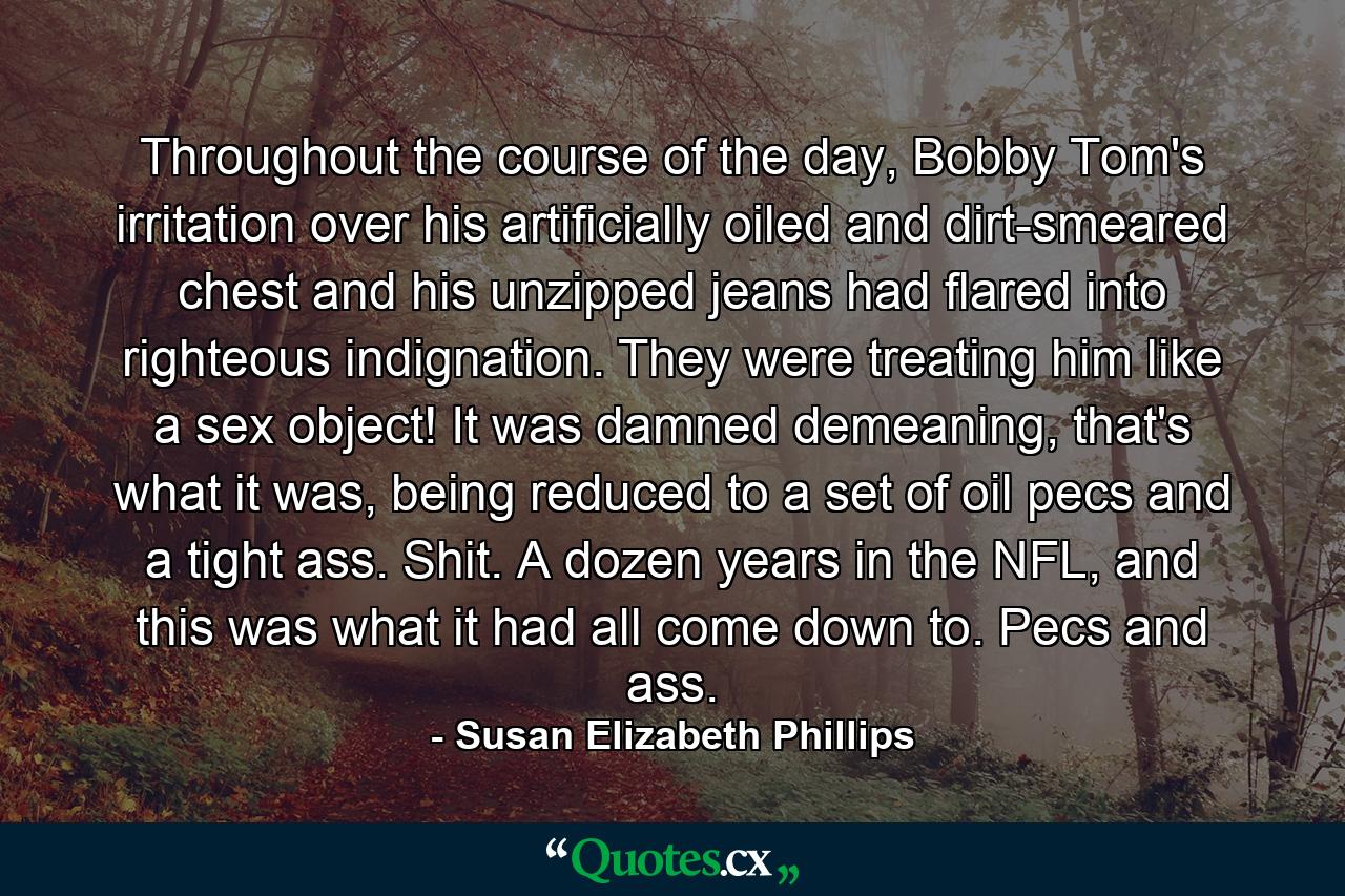 Throughout the course of the day, Bobby Tom's irritation over his artificially oiled and dirt-smeared chest and his unzipped jeans had flared into righteous indignation. They were treating him like a sex object! It was damned demeaning, that's what it was, being reduced to a set of oil pecs and a tight ass. Shit. A dozen years in the NFL, and this was what it had all come down to. Pecs and ass. - Quote by Susan Elizabeth Phillips