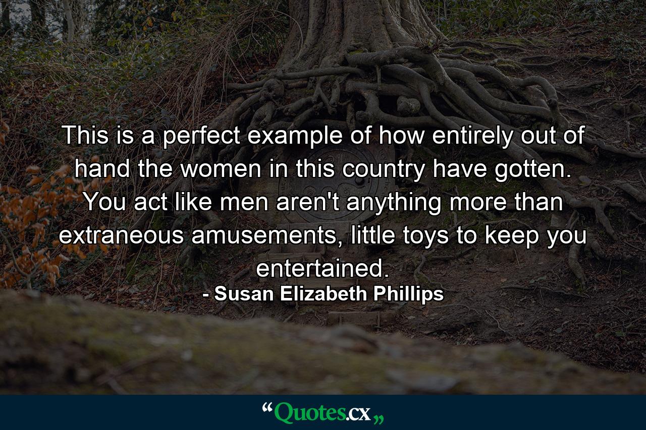 This is a perfect example of how entirely out of hand the women in this country have gotten. You act like men aren't anything more than extraneous amusements, little toys to keep you entertained. - Quote by Susan Elizabeth Phillips