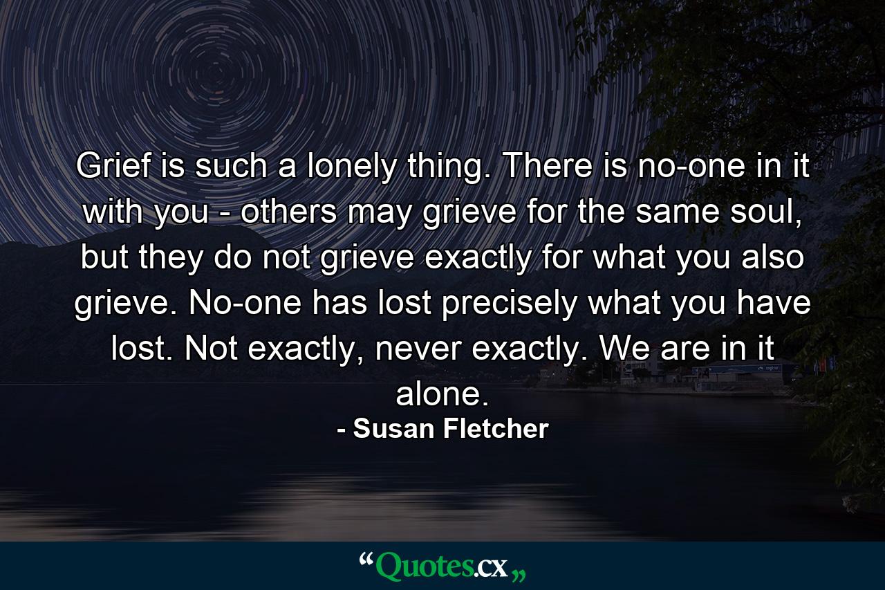 Grief is such a lonely thing. There is no-one in it with you - others may grieve for the same soul, but they do not grieve exactly for what you also grieve. No-one has lost precisely what you have lost. Not exactly, never exactly. We are in it alone. - Quote by Susan Fletcher