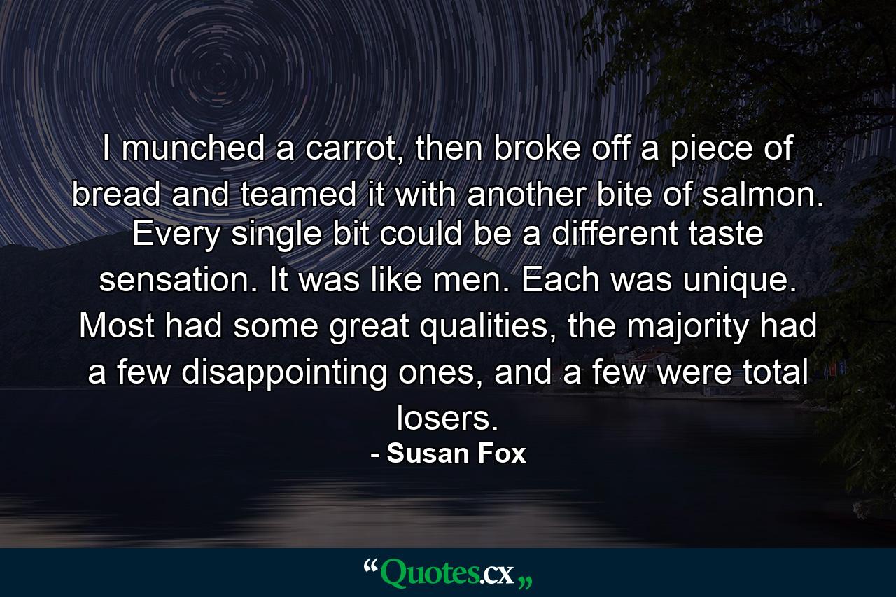 I munched a carrot, then broke off a piece of bread and teamed it with another bite of salmon. Every single bit could be a different taste sensation. It was like men. Each was unique. Most had some great qualities, the majority had a few disappointing ones, and a few were total losers. - Quote by Susan Fox