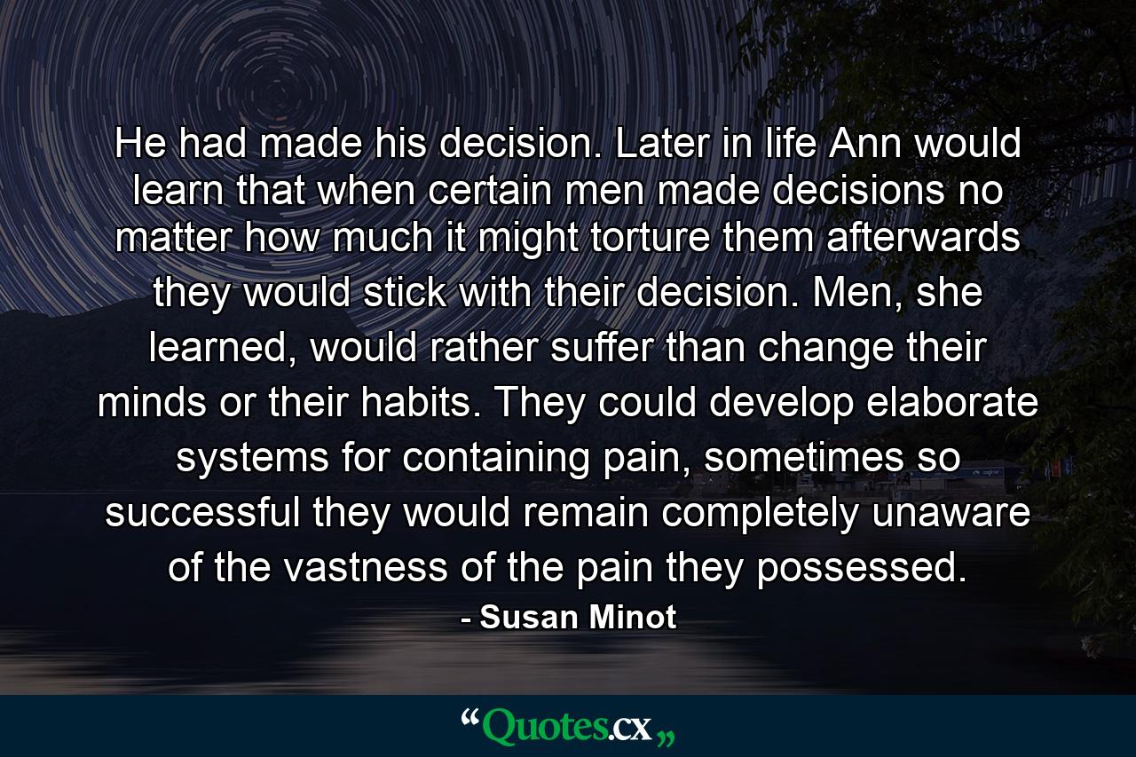 He had made his decision. Later in life Ann would learn that when certain men made decisions no matter how much it might torture them afterwards they would stick with their decision. Men, she learned, would rather suffer than change their minds or their habits. They could develop elaborate systems for containing pain, sometimes so successful they would remain completely unaware of the vastness of the pain they possessed. - Quote by Susan Minot