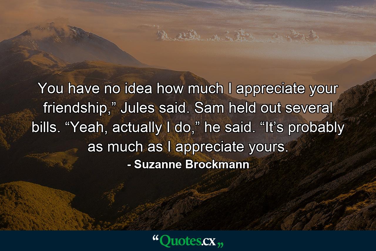 You have no idea how much I appreciate your friendship,” Jules said. Sam held out several bills. “Yeah, actually I do,” he said. “It’s probably as much as I appreciate yours. - Quote by Suzanne Brockmann