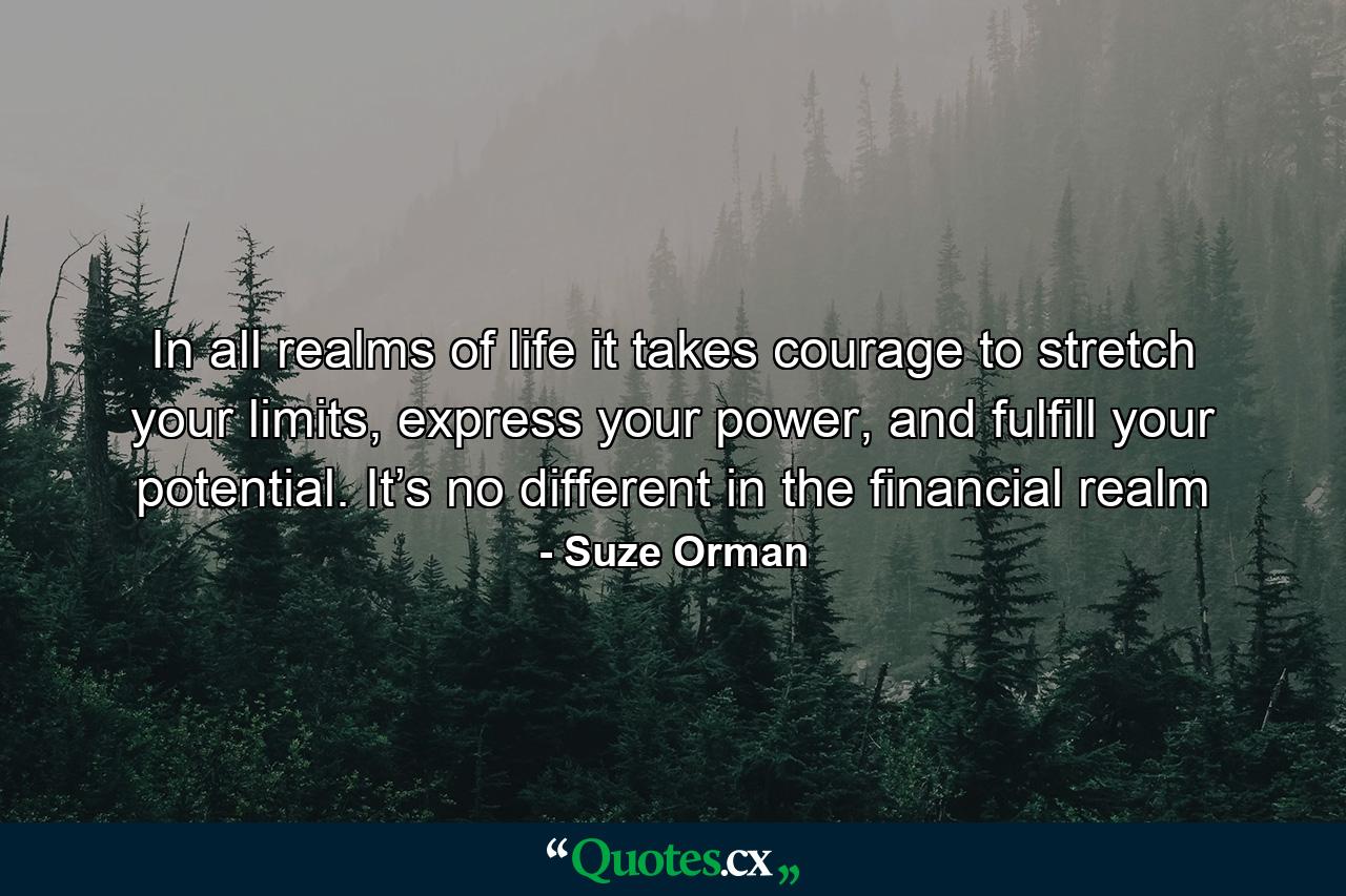 In all realms of life it takes courage to stretch your limits, express your power, and fulfill your potential. It’s no different in the financial realm - Quote by Suze Orman