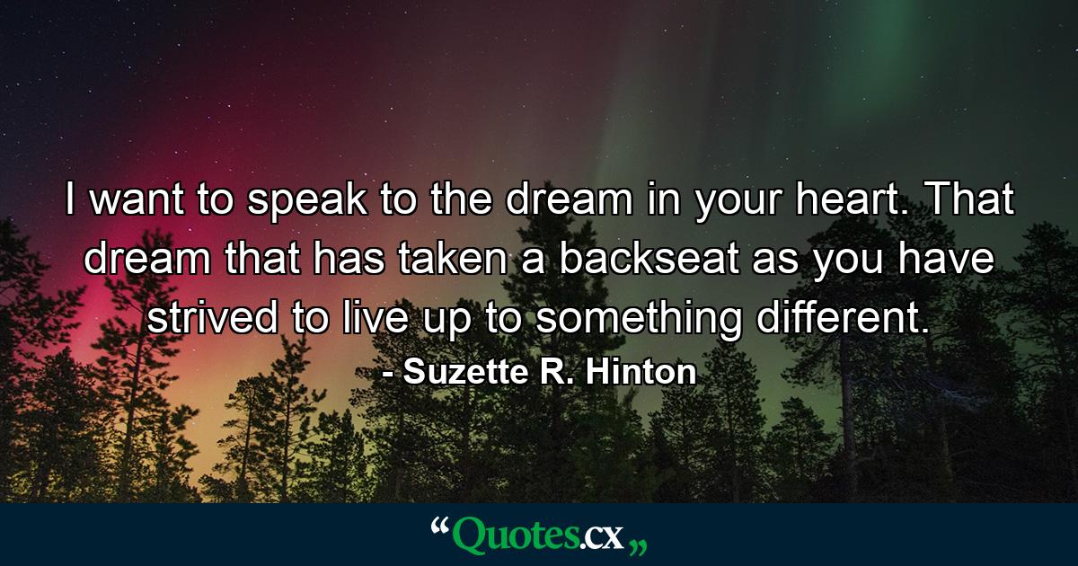 I want to speak to the dream in your heart. That dream that has taken a backseat as you have strived to live up to something different. - Quote by Suzette R. Hinton