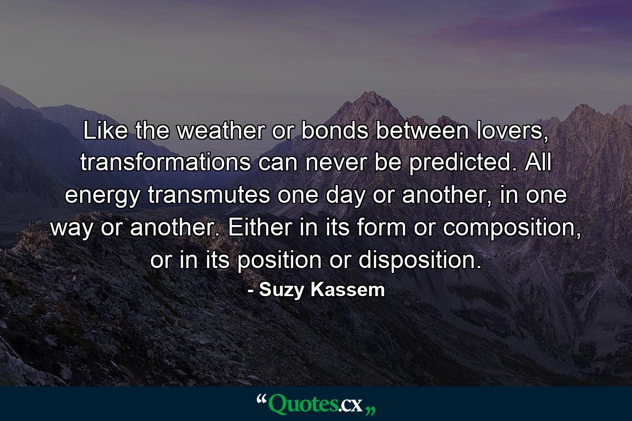 Like the weather or bonds between lovers, transformations can never be predicted. All energy transmutes one day or another, in one way or another. Either in its form or composition, or in its position or disposition. - Quote by Suzy Kassem