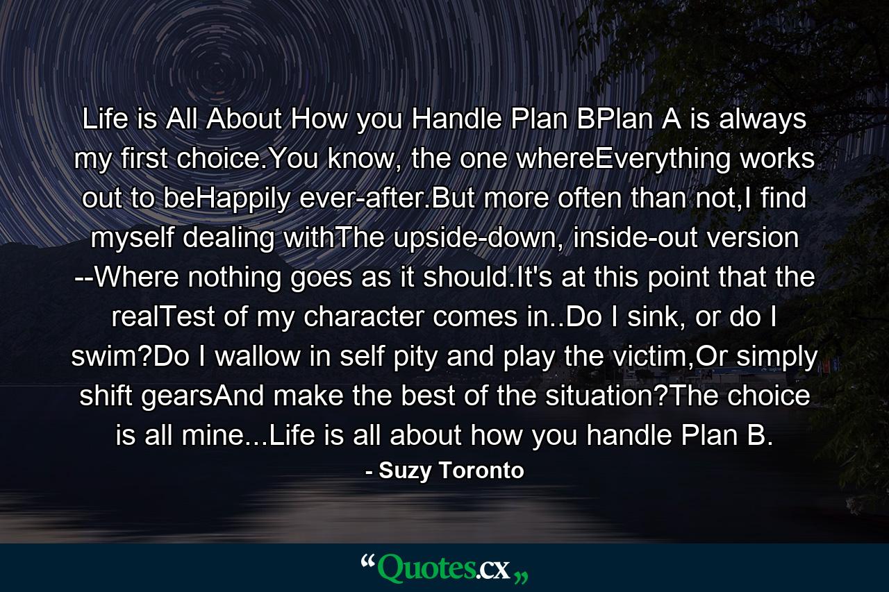 Life is All About How you Handle Plan BPlan A is always my first choice.You know, the one whereEverything works out to beHappily ever-after.But more often than not,I find myself dealing withThe upside-down, inside-out version --Where nothing goes as it should.It's at this point that the realTest of my character comes in..Do I sink, or do I swim?Do I wallow in self pity and play the victim,Or simply shift gearsAnd make the best of the situation?The choice is all mine...Life is all about how you handle Plan B. - Quote by Suzy Toronto