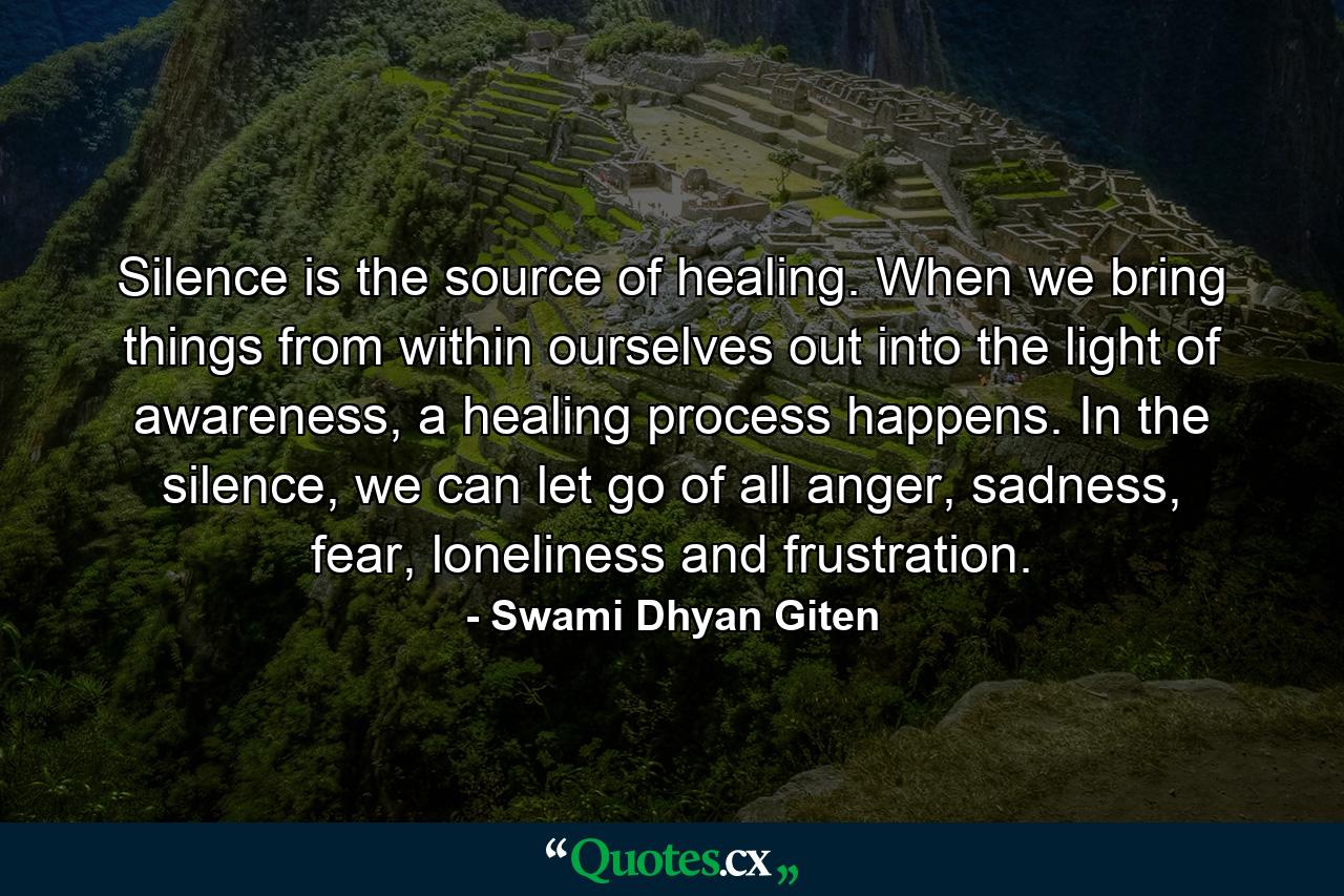 Silence is the source of healing. When we bring things from within ourselves out into the light of awareness, a healing process happens. In the silence, we can let go of all anger, sadness, fear, loneliness and frustration. - Quote by Swami Dhyan Giten