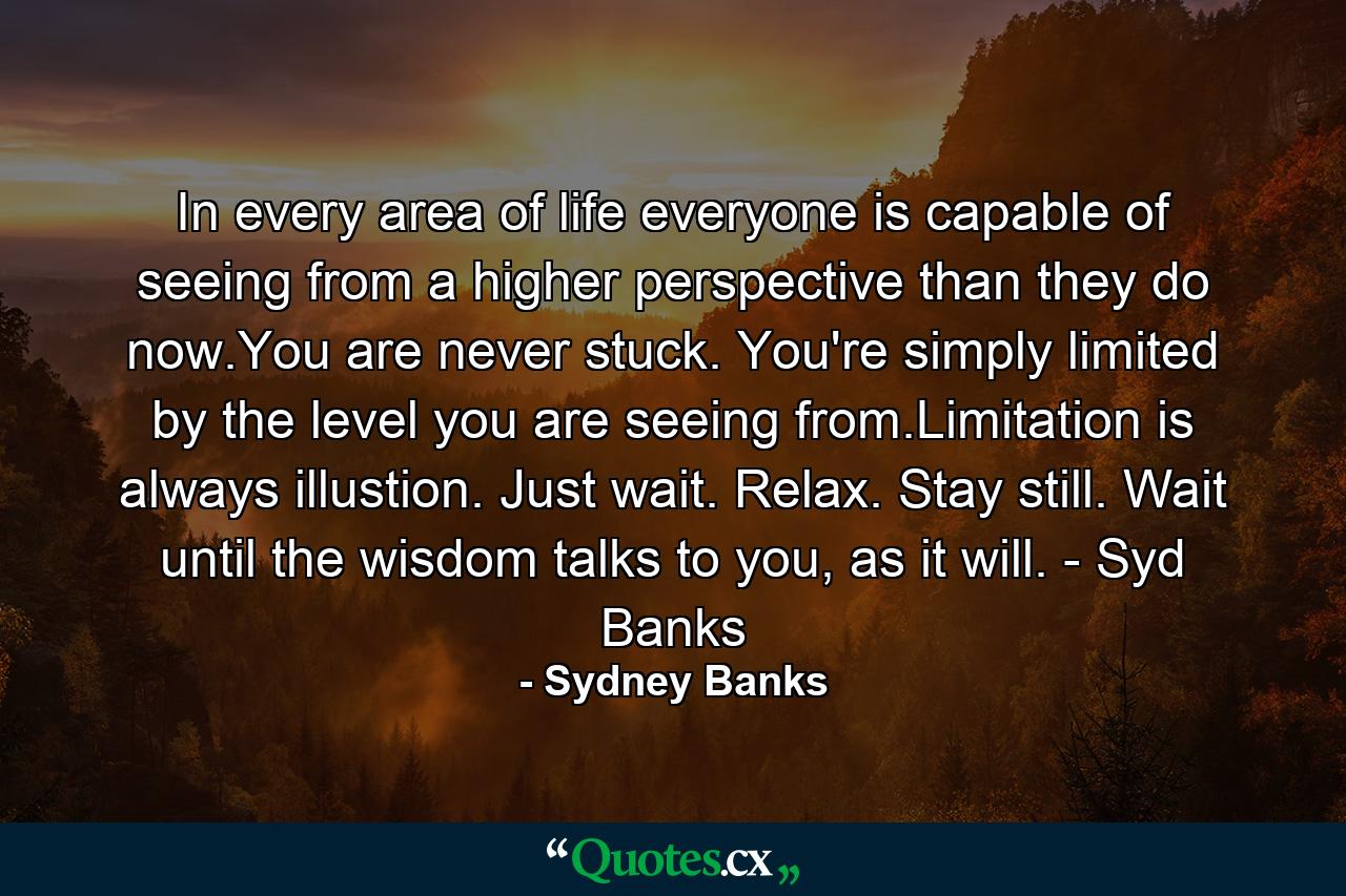 In every area of life everyone is capable of seeing from a higher perspective than they do now.You are never stuck. You're simply limited by the level you are seeing from.Limitation is always illustion. Just wait. Relax. Stay still. Wait until the wisdom talks to you, as it will. - Syd Banks - Quote by Sydney Banks