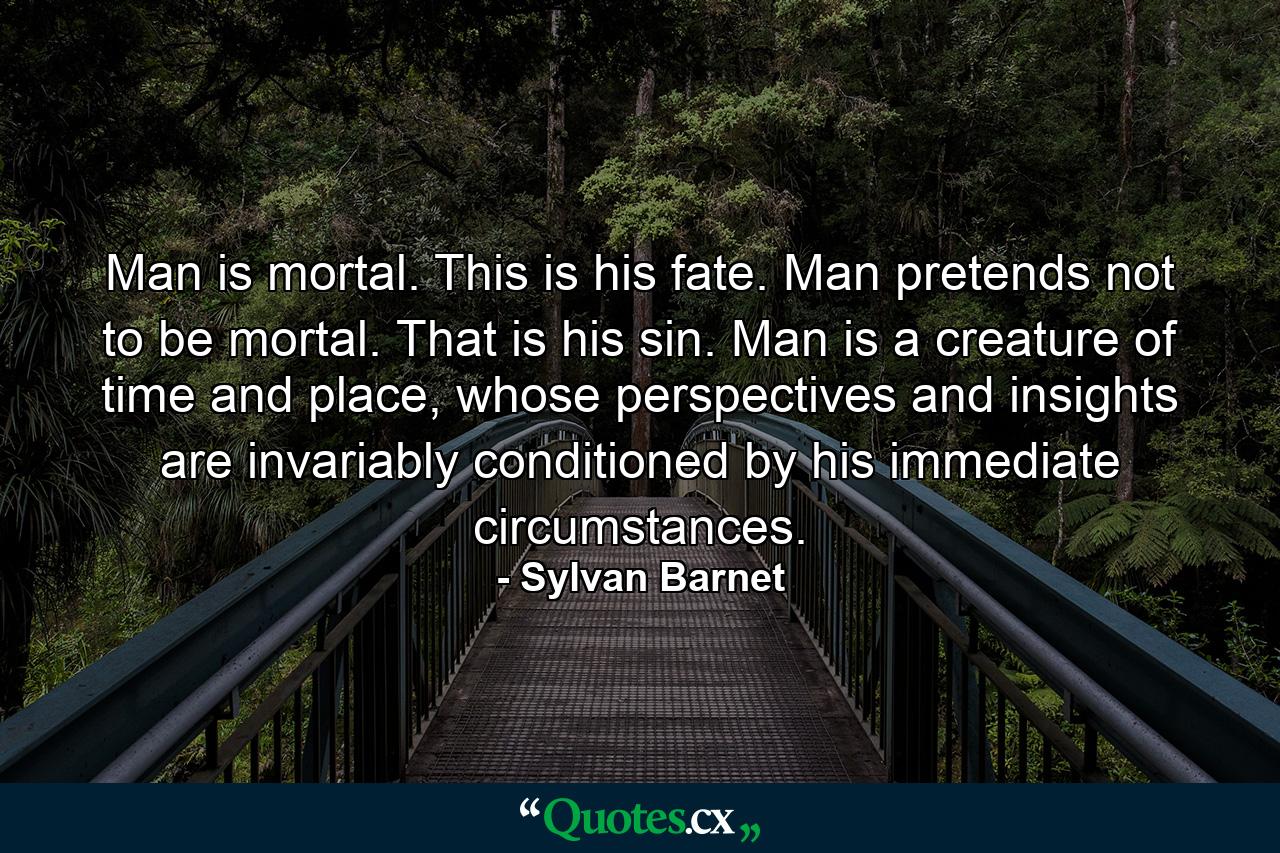 Man is mortal. This is his fate. Man pretends not to be mortal. That is his sin. Man is a creature of time and place, whose perspectives and insights are invariably conditioned by his immediate circumstances. - Quote by Sylvan Barnet