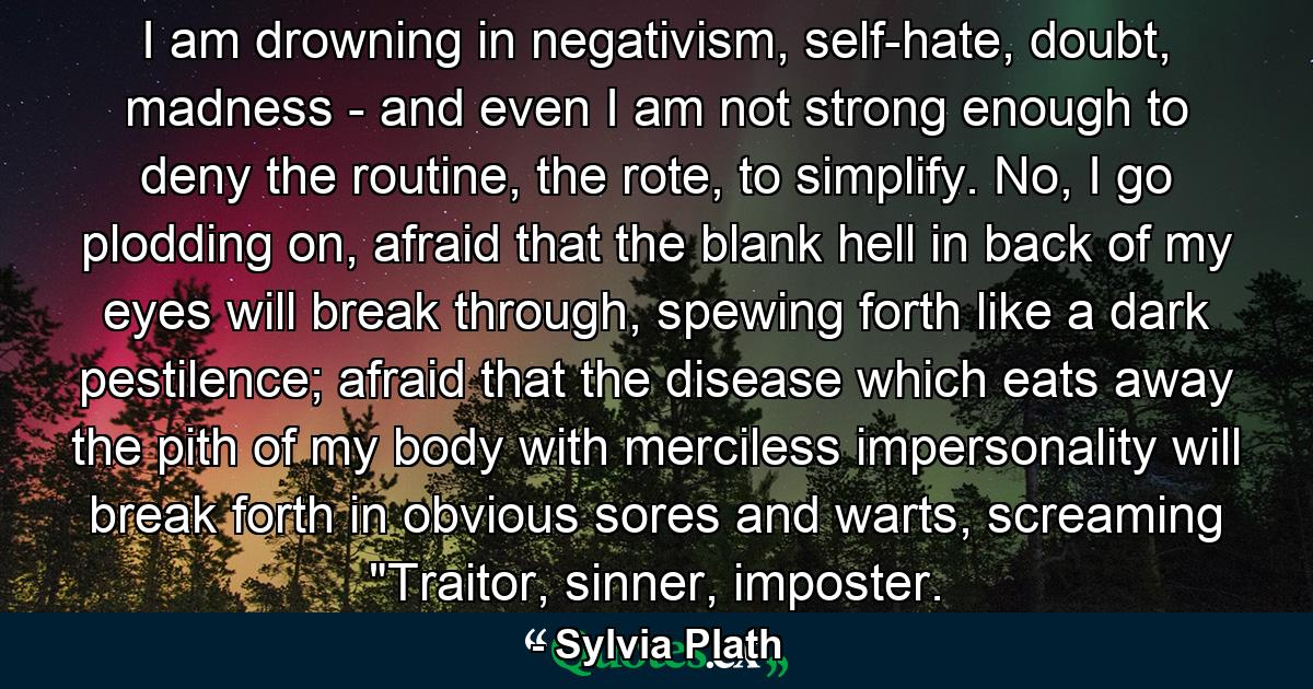 I am drowning in negativism, self-hate, doubt, madness - and even I am not strong enough to deny the routine, the rote, to simplify. No, I go plodding on, afraid that the blank hell in back of my eyes will break through, spewing forth like a dark pestilence; afraid that the disease which eats away the pith of my body with merciless impersonality will break forth in obvious sores and warts, screaming 