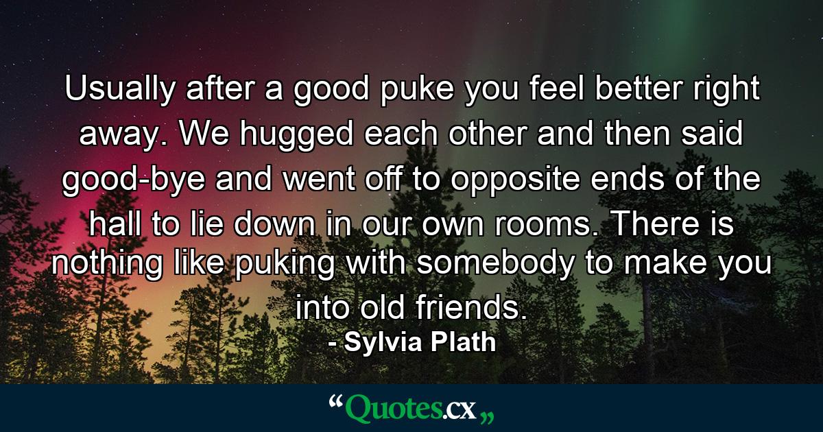 Usually after a good puke you feel better right away. We hugged each other and then said good-bye and went off to opposite ends of the hall to lie down in our own rooms. There is nothing like puking with somebody to make you into old friends. - Quote by Sylvia Plath