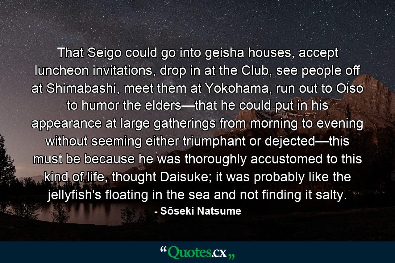 That Seigo could go into geisha houses, accept luncheon invitations, drop in at the Club, see people off at Shimabashi, meet them at Yokohama, run out to Oiso to humor the elders—that he could put in his appearance at large gatherings from morning to evening without seeming either triumphant or dejected—this must be because he was thoroughly accustomed to this kind of life, thought Daisuke; it was probably like the jellyfish's floating in the sea and not finding it salty. - Quote by Sōseki Natsume