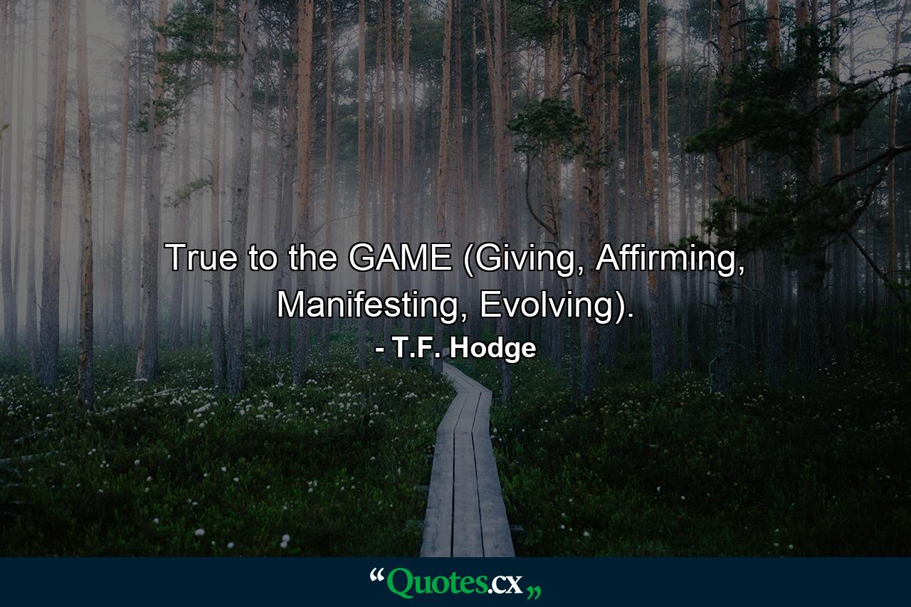 True to the GAME (Giving, Affirming, Manifesting, Evolving). - Quote by T.F. Hodge