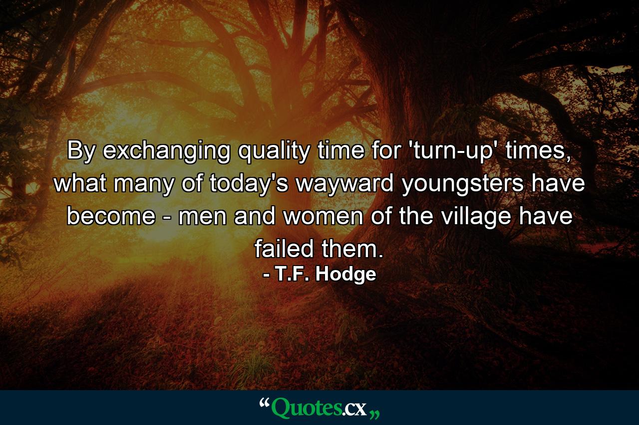 By exchanging quality time for 'turn-up' times, what many of today's wayward youngsters have become - men and women of the village have failed them. - Quote by T.F. Hodge