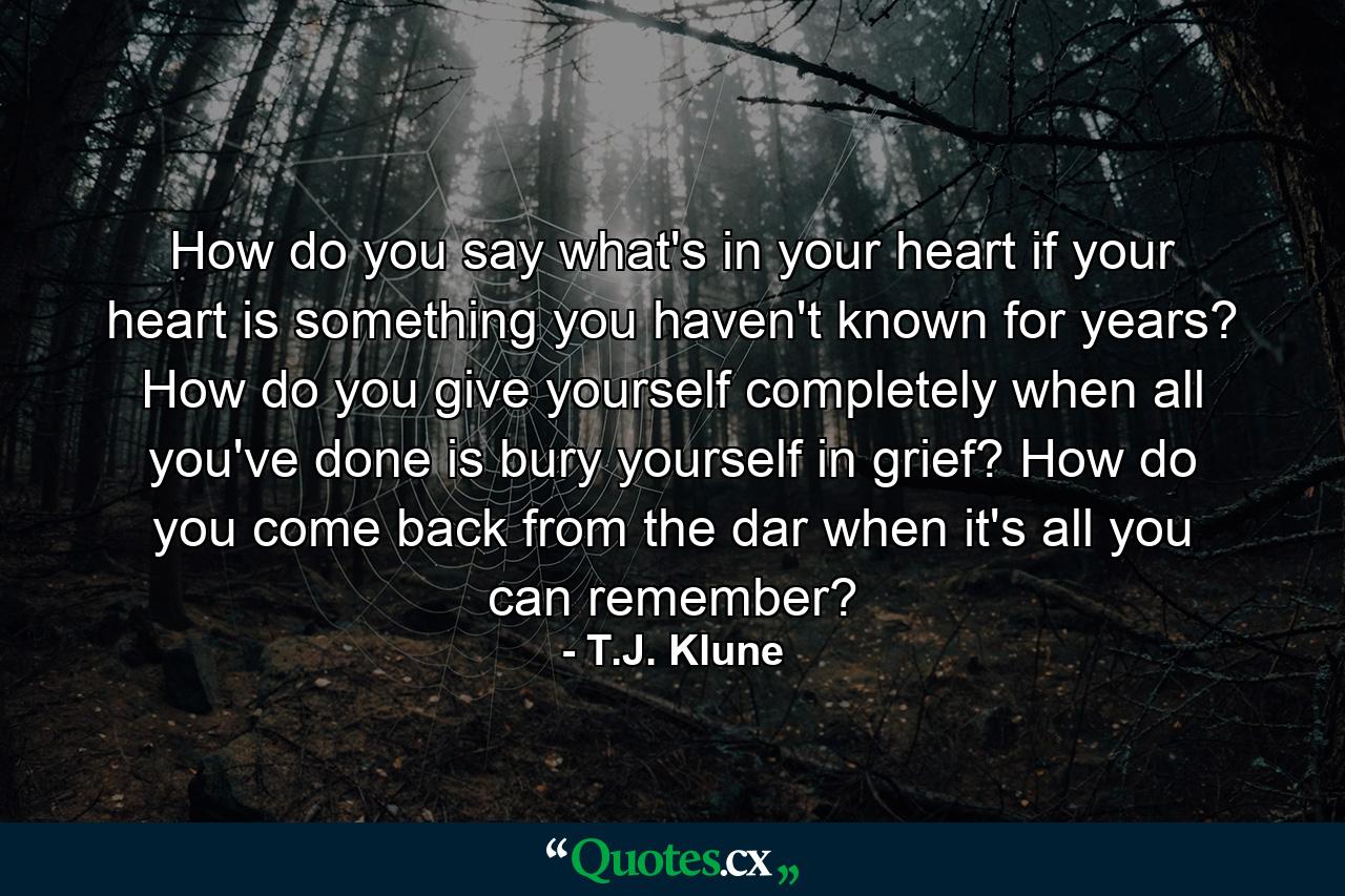 How do you say what's in your heart if your heart is something you haven't known for years? How do you give yourself completely when all you've done is bury yourself in grief? How do you come back from the dar when it's all you can remember? - Quote by T.J. Klune