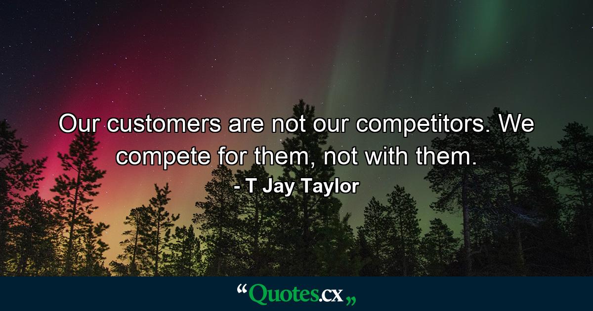 Our customers are not our competitors. We compete for them, not with them. - Quote by T Jay Taylor