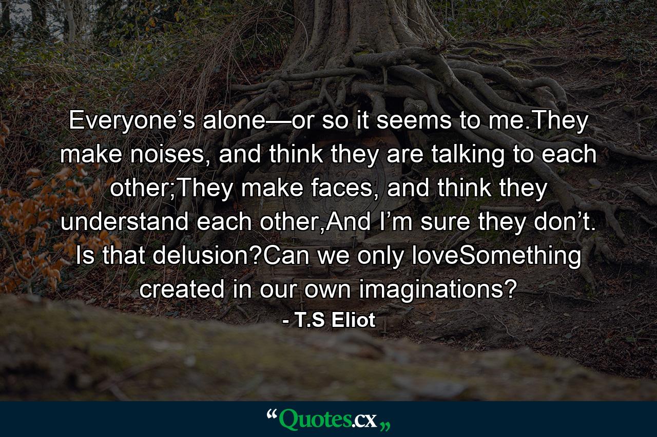 Everyone’s alone—or so it seems to me.They make noises, and think they are talking to each other;They make faces, and think they understand each other,And I’m sure they don’t. Is that delusion?Can we only loveSomething created in our own imaginations? - Quote by T.S Eliot